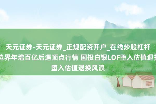 天元证券-天元证券_正规配资开户_在线炒股杠杆官方 边界年增百亿后遇顶点行情 国投白银LOF堕入估值退换风浪