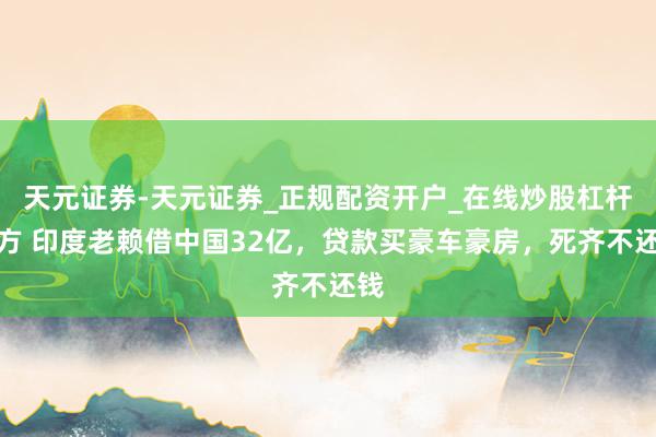 天元证券-天元证券_正规配资开户_在线炒股杠杆官方 印度老赖借中国32亿，贷款买豪车豪房，死齐不还钱