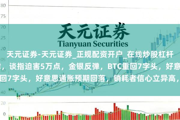 天元证券-天元证券_正规配资开户_在线炒股杠杆官方 好意思伊场面大肆，谈指迫害5万点，金银反弹，BTC重回7字头，好意思通胀预期回落，销耗者信心立异高，你若何看？
