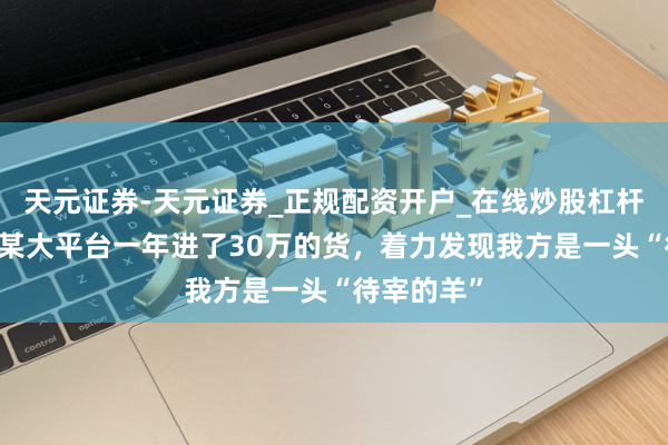 天元证券-天元证券_正规配资开户_在线炒股杠杆官方 我在某大平台一年进了30万的货，着力发现我方是一头“待宰的羊”