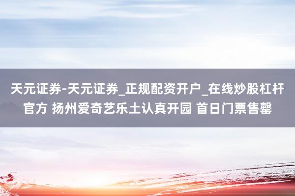 天元证券-天元证券_正规配资开户_在线炒股杠杆官方 扬州爱奇艺乐土认真开园 首日门票售罄