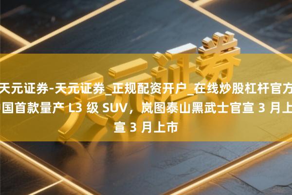天元证券-天元证券_正规配资开户_在线炒股杠杆官方 中国首款量产 L3 级 SUV，岚图泰山黑武士官宣 3 月上市