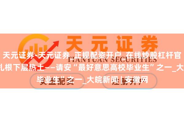 天元证券-天元证券_正规配资开户_在线炒股杠杆官方 以芳华之力扎根下层热土——请安“最好意思高校毕业生”之一_大皖新闻 | 安徽网