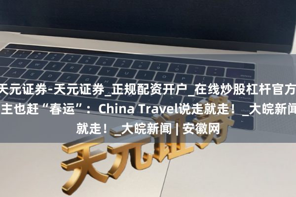 天元证券-天元证券_正规配资开户_在线炒股杠杆官方 番邦东谈主也赶“春运”：China Travel说走就走！_大皖新闻 | 安徽网