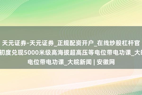 天元证券-天元证券_正规配资开户_在线炒股杠杆官方 视频丨我国初度兑现5000米级高海拔超高压等电位带电功课_大皖新闻 | 安徽网